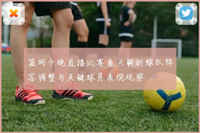 篮网今晚直播比赛看点解析球队阵容调整与关键球员表现观察