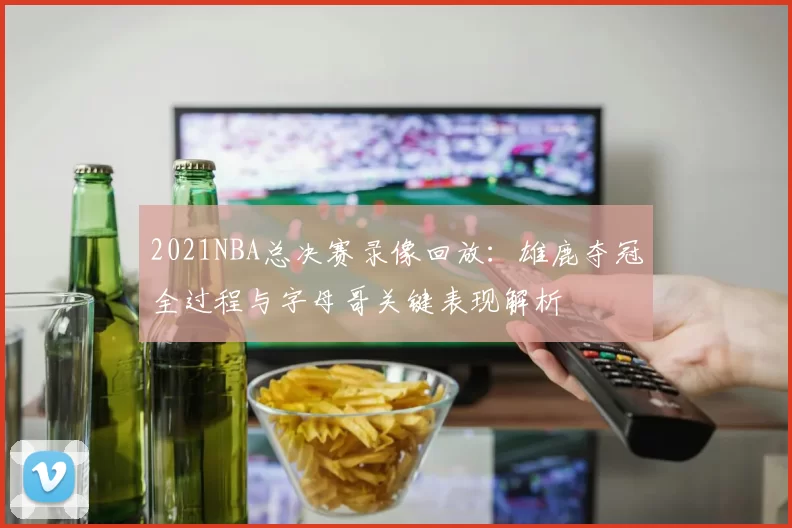 2021NBA总决赛录像回放：雄鹿夺冠全过程与字母哥关键表现解析