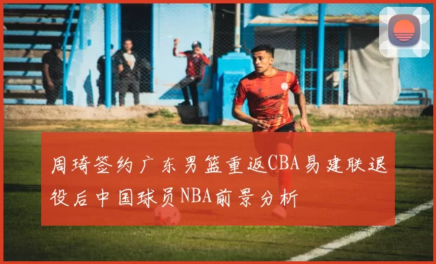 周琦签约广东男篮重返CBA易建联退役后中国球员NBA前景分析
