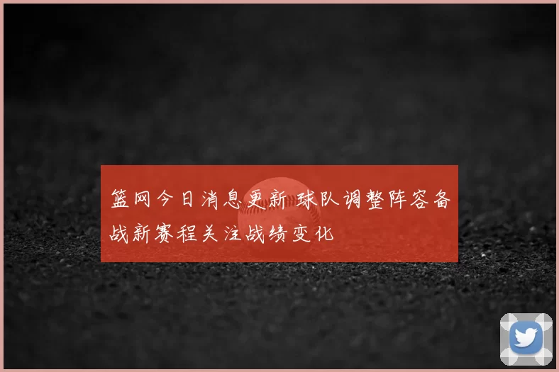 篮网今日消息更新 球队调整阵容备战新赛程关注战绩变化