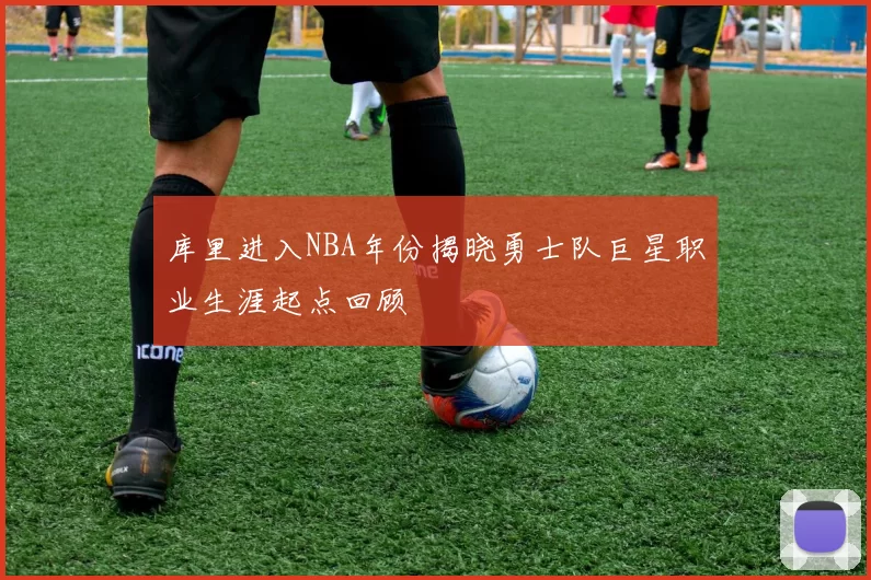 库里进入NBA年份揭晓勇士队巨星职业生涯起点回顾