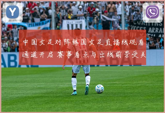 中国女足对阵韩国女足直播线观看通道开启 赛事看点与出线前景受关注