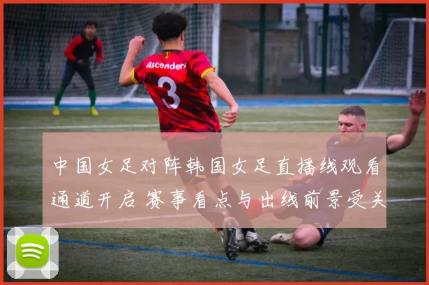 中国女足对阵韩国女足直播线观看通道开启 赛事看点与出线前景受关注