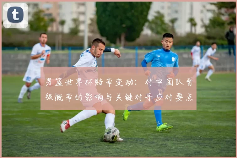 男篮世界杯赔率变动：对中国队晋级概率的影响与关键对手应对要点