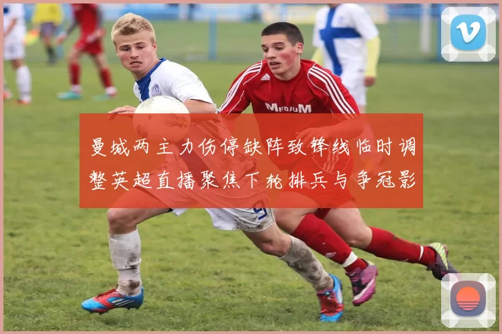 曼城两主力伤停缺阵致锋线临时调整英超直播聚焦下轮排兵与争冠影响