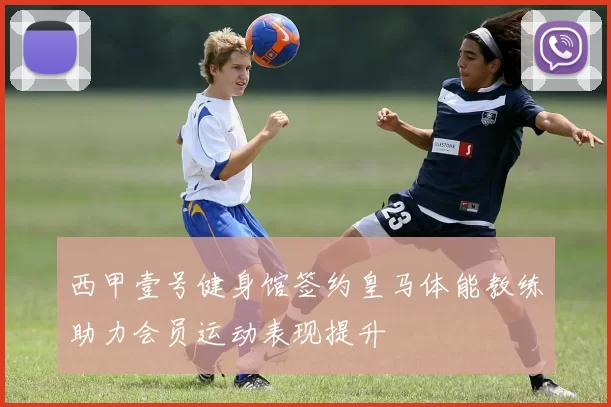西甲壹号健身馆签约皇马体能教练助力会员运动表现提升