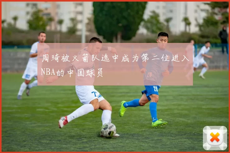 周琦被火箭队选中成为第二位进入NBA的中国球员