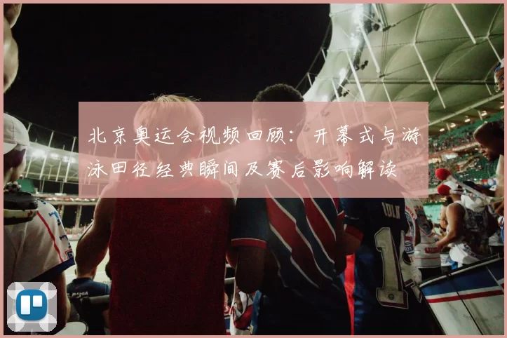 北京奥运会视频回顾：开幕式与游泳田径经典瞬间及赛后影响解读