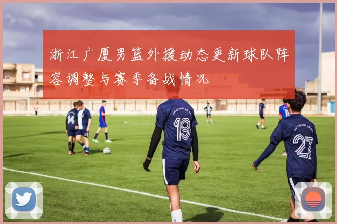 浙江广厦男篮外援动态更新球队阵容调整与赛季备战情况