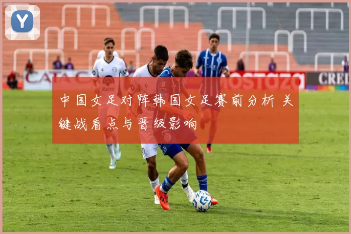 中国女足对阵韩国女足赛前分析 关键战看点与晋级影响