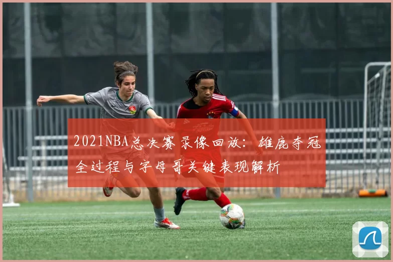 2021NBA总决赛录像回放：雄鹿夺冠全过程与字母哥关键表现解析