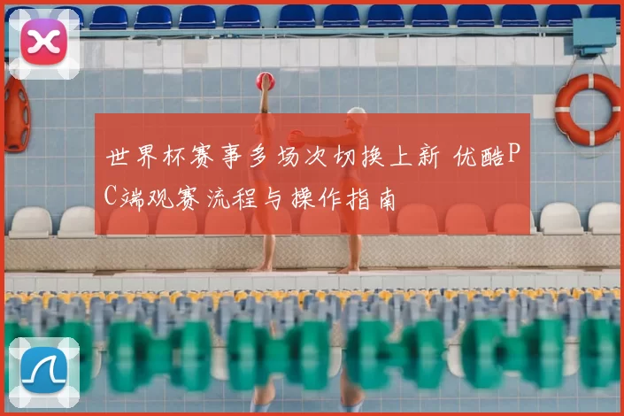 世界杯赛事多场次切换上新 优酷PC端观赛流程与操作指南