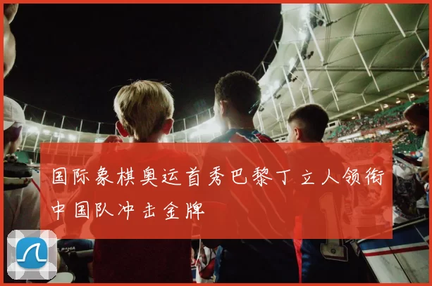 国际象棋奥运首秀巴黎丁立人领衔中国队冲击金牌