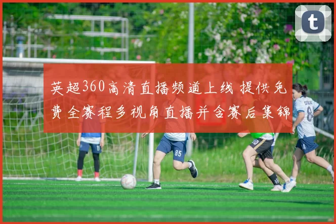 英超360高清直播频道上线 提供免费全赛程多视角直播并含赛后集锦