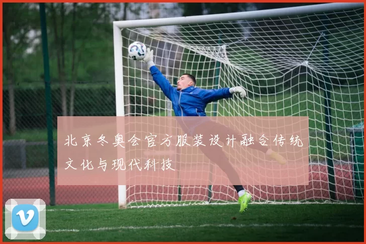 北京冬奥会官方服装设计融合传统文化与现代科技