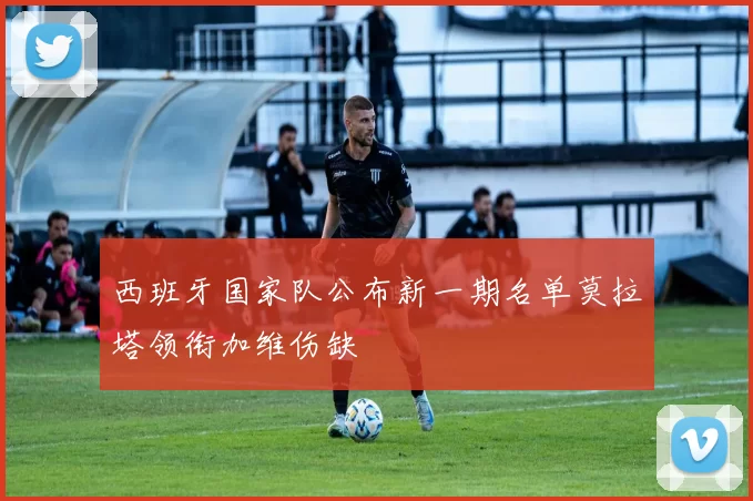 西班牙国家队公布新一期名单莫拉塔领衔加维伤缺