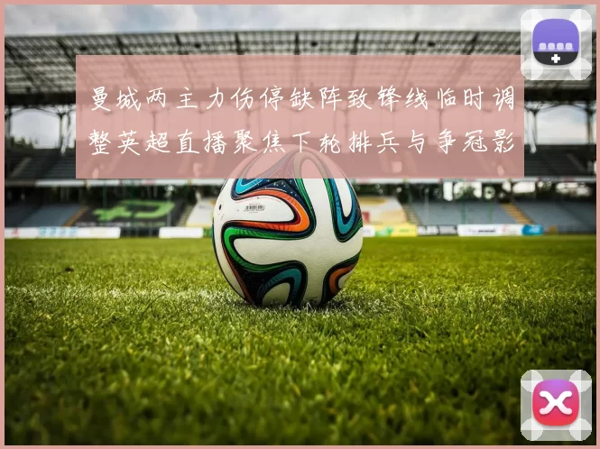 曼城两主力伤停缺阵致锋线临时调整英超直播聚焦下轮排兵与争冠影响