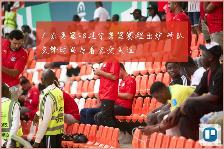 广东男篮vs辽宁男篮赛程出炉 两队交锋时间与看点受关注