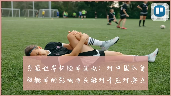 男篮世界杯赔率变动：对中国队晋级概率的影响与关键对手应对要点