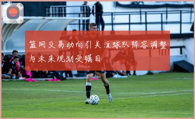 篮网交易动向引关注球队阵容调整与未来规划受瞩目