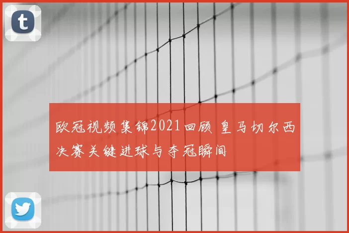 欧冠视频集锦2021回顾 皇马切尔西决赛关键进球与夺冠瞬间