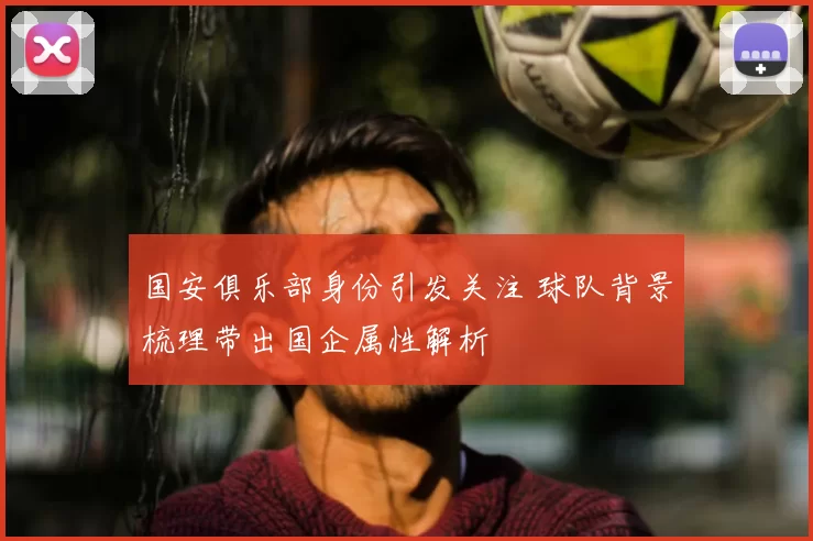 国安俱乐部身份引发关注 球队背景梳理带出国企属性解析
