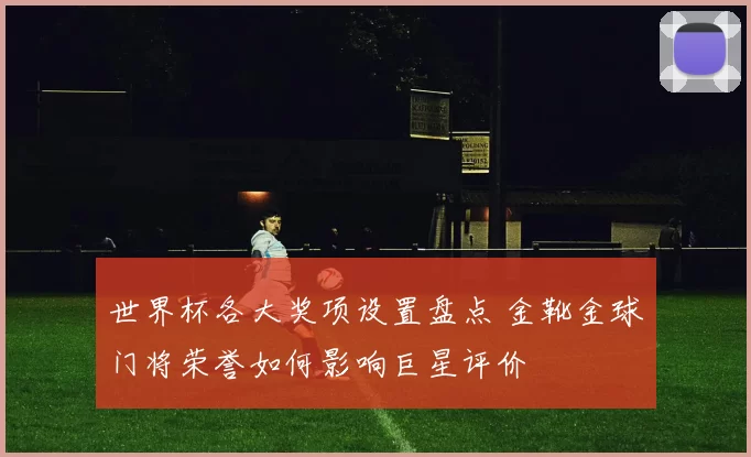 世界杯各大奖项设置盘点 金靴金球门将荣誉如何影响巨星评价