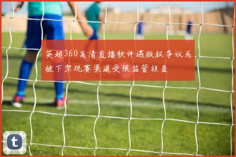 英超360高清直播软件遇版权争议或被下架观赛渠道受限监管核查