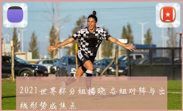 2021世界杯分组揭晓 各组对阵与出线形势成焦点