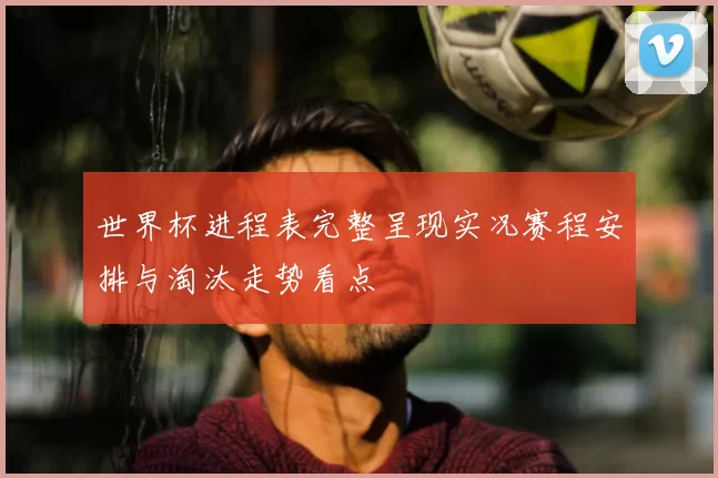 世界杯进程表完整呈现实况赛程安排与淘汰走势看点