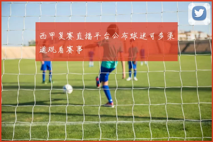 西甲复赛直播平台公布球迷可多渠道观看赛事