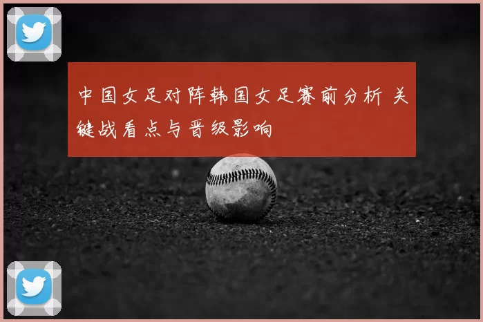 中国女足对阵韩国女足赛前分析 关键战看点与晋级影响