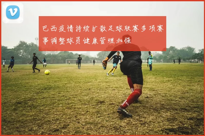 巴西疫情持续扩散足球联赛多项赛事调整球员健康管理加强