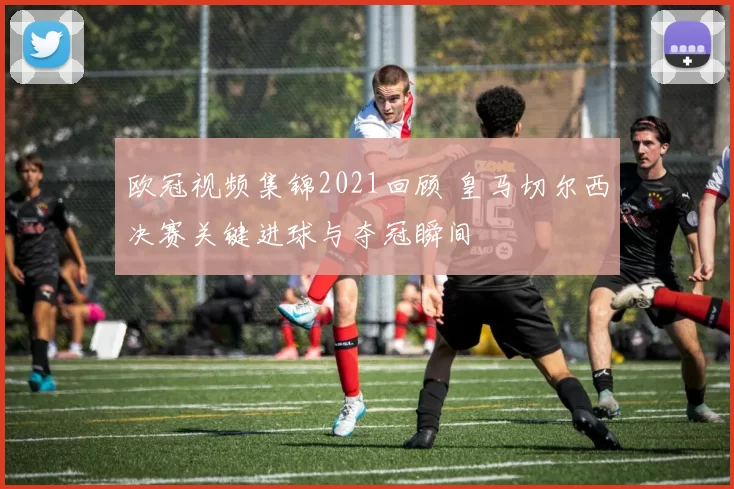 欧冠视频集锦2021回顾 皇马切尔西决赛关键进球与夺冠瞬间