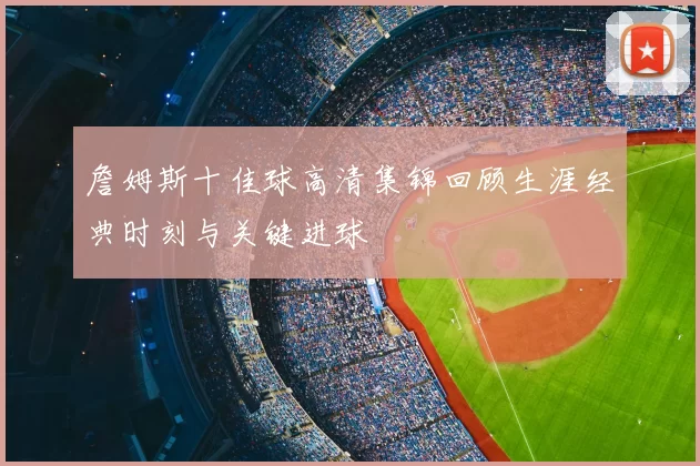 詹姆斯十佳球高清集锦回顾生涯经典时刻与关键进球