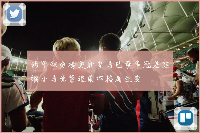 西甲积分榜更新皇马巴萨争冠差距缩小马竞紧追前四格局生变
