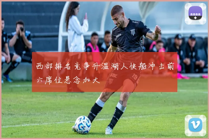 西部排名竞争升温湖人快船冲击前六席位悬念加大