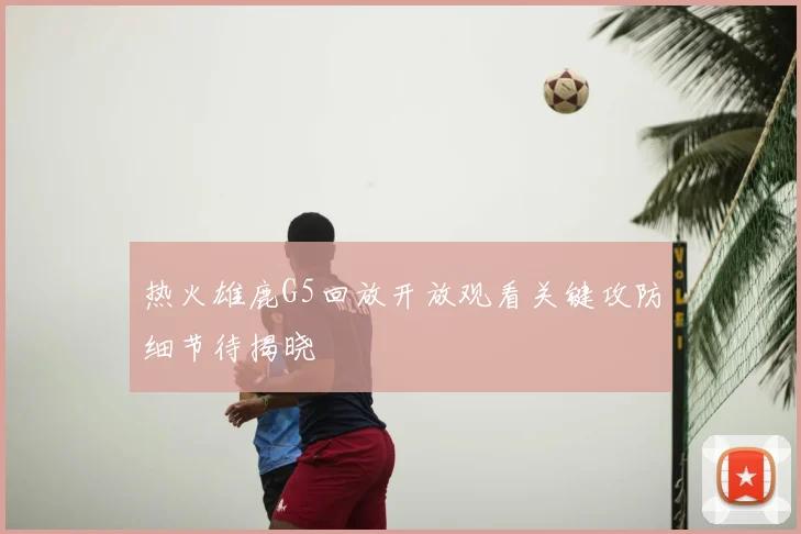 热火雄鹿G5回放开放观看关键攻防细节待揭晓