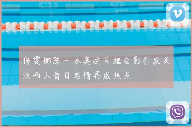 何雯娜陈一冰奥运同框合影引发关注两人昔日恋情再成焦点