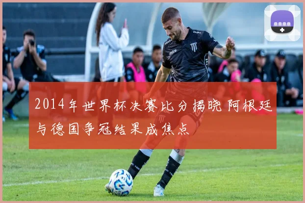 2014年世界杯决赛比分揭晓 阿根廷与德国争冠结果成焦点