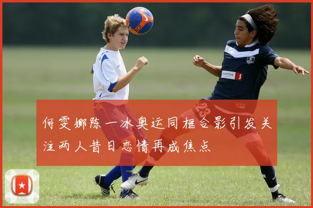 何雯娜陈一冰奥运同框合影引发关注两人昔日恋情再成焦点